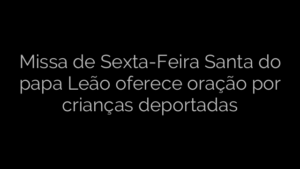 ​Missa de Sexta-Feira Santa do papa Leão oferece oração por crianças deportadas 